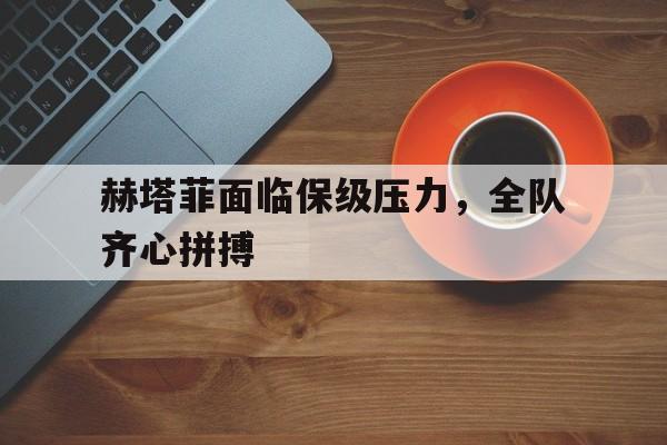 KOK体育-关于赫塔菲面临保级压力,全队齐心拼搏的信息